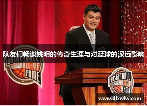 队友们畅谈姚明的传奇生涯与对篮球的深远影响