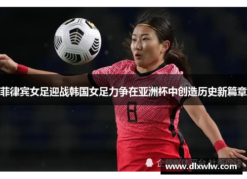 菲律宾女足迎战韩国女足力争在亚洲杯中创造历史新篇章